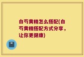 白芍黄精怎么搭配(白芍黄精搭配方式分享，让你更健康)