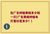 在广东种植黄精多少钱一斤(广东黄精种植每斤售价是多少？)