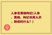 人参膏黄精枸杞(人参、黄精、枸杞共同入药，制成的什么？)
