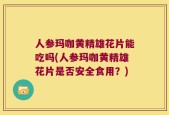 人参玛咖黄精雄花片能吃吗(人参玛咖黄精雄花片是否安全食用？)