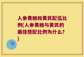人参黄精和黄芪配伍比例(人参黄精与黄芪的最佳搭配比例为什么？)