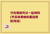 竹荪黄精可以一起炖吗(竹荪和黄精的最佳搭配炖汤)