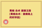 黄精 白术 健康之路(黄精白术：健康路上的好伴侣)