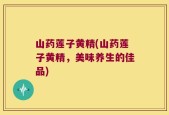山药莲子黄精(山药莲子黄精，美味养生的佳品)
