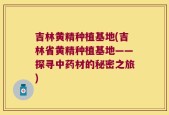 吉林黄精种植基地(吉林省黄精种植基地——探寻中药材的秘密之旅)