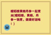 糯稻根黄精丹参一起煮水(糯稻根、黄精、丹参一锅煮，健康好滋味！)
