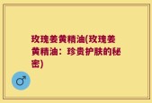 玫瑰姜黄精油(玫瑰姜黄精油：珍贵护肤的秘密)