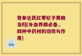 党参北芪红枣杞子黄精当归(补血养颜必备，四种中药材的功效与作用)