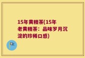 15年黄精茶(15年老黄精茶：品味岁月沉淀的珍稀口感)