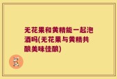 无花果和黄精能一起泡酒吗(无花果与黄精共酿美味佳酿)