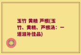 玉竹 黄精 芦根(玉竹、黄精、芦根汤：一道滋补佳品)