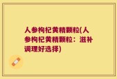 人参枸杞黄精颗粒(人参枸杞黄精颗粒：滋补调理好选择)