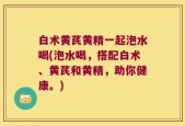 白术黄芪黄精一起泡水喝(泡水喝，搭配白术、黄芪和黄精，助你健康。)