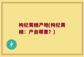 枸杞黄精产地(枸杞黄精：产自哪里？)