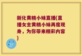 新化黄精小妹直播(直播女主黄精小妹再度现身，为你带来精彩内容)