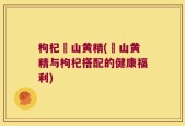 枸杞矷山黄精(矷山黄精与枸杞搭配的健康福利)