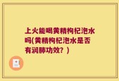 上火能喝黄精枸杞泡水吗(黄精枸杞泡水是否有润肺功效？)