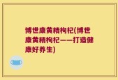 博世康黄精枸杞(博世康黄精枸杞——打造健康好养生)