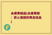 永康黄精品(永康黄精：匠心造就的黄金佳品)