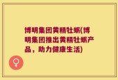 博明集团黄精牡蛎(博明集团推出黄精牡蛎产品，助力健康生活)