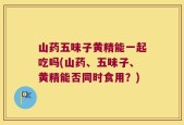 山药五味子黄精能一起吃吗(山药、五味子、黄精能否同时食用？)