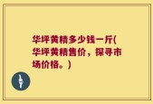 华坪黄精多少钱一斤(华坪黄精售价，探寻市场价格。)