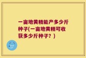 一亩地黄精能产多少斤种子(一亩地黄精可收获多少斤种子？)