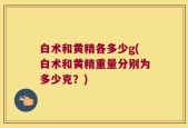 白术和黄精各多少g(白术和黄精重量分别为多少克？)