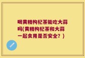 喝黄精枸杞茶能吃大蒜吗(黄精枸杞茶和大蒜一起食用是否安全？)