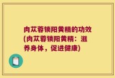 肉苁蓉锁阳黄精的功效(肉苁蓉锁阳黄精：滋养身体，促进健康)