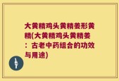 大黄精鸡头黄精姜形黄精(大黄精鸡头黄精姜：古老中药组合的功效与用途)