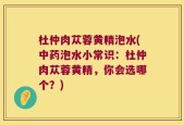 杜仲肉苁蓉黄精泡水(中药泡水小常识：杜仲肉苁蓉黄精，你会选哪个？)