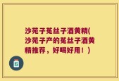沙苑子菟丝子酒黄精(沙苑子产的菟丝子酒黄精推荐，好喝好用！)