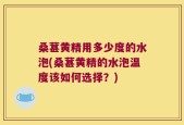 桑葚黄精用多少度的水泡(桑葚黄精的水泡温度该如何选择？)