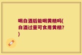 喝白酒后能喝黄精吗(白酒过量可食用黄精？)