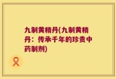 九制黄精丹(九制黄精丹：传承千年的珍贵中药制剂)