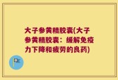 大子参黄精胶囊(大子参黄精胶囊：缓解免疫力下降和疲劳的良药)