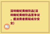 深圳蝮蛇黄精饮品(深圳蝮蛇黄精饮品惹争议，遭消费者质疑成分安全)