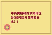中药黄精和白术如何区分(如何区分黄精和白术？)