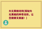 大元黄精功效(探秘大元黄精的神奇功效，让您健康又美丽！)