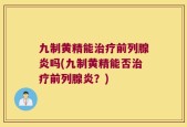 九制黄精能治疗前列腺炎吗(九制黄精能否治疗前列腺炎？)