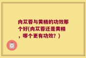 肉苁蓉与黄精的功效那个好(肉苁蓉还是黄精，哪个更有功效？)