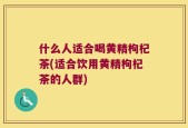 什么人适合喝黄精枸杞茶(适合饮用黄精枸杞茶的人群)