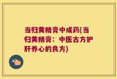 当归黄精膏中成药(当归黄精膏：中医古方护肝养心的良方)