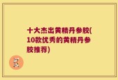 十大杰出黄精丹参胶(10款优秀的黄精丹参胶推荐)