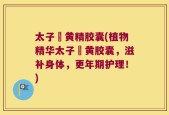 太子椮黄精胶囊(植物精华太子椮黄胶囊，滋补身体，更年期护理！)