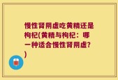 慢性肾阴虚吃黄精还是枸杞(黄精与枸杞：哪一种适合慢性肾阴虚？)