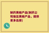 制药黄精产品(制药公司推出黄精产品，提供更多选择)