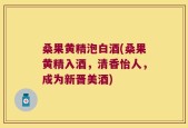桑果黄精泡白酒(桑果黄精入酒，清香怡人，成为新晋美酒)