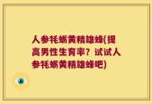 人参牦蛎黄精雄蜂(提高男性生育率？试试人参牦蛎黄精雄蜂吧)